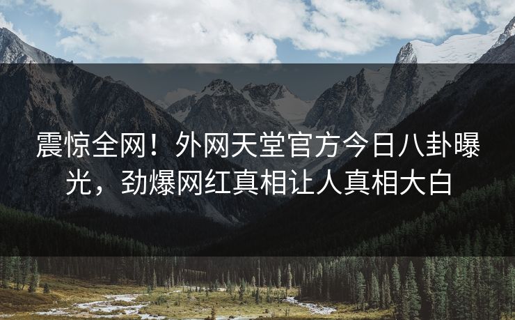 震惊全网！外网天堂官方今日八卦曝光，劲爆网红真相让人真相大白