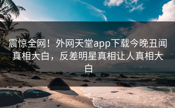 震惊全网！外网天堂app下载今晚丑闻真相大白，反差明星真相让人真相大白