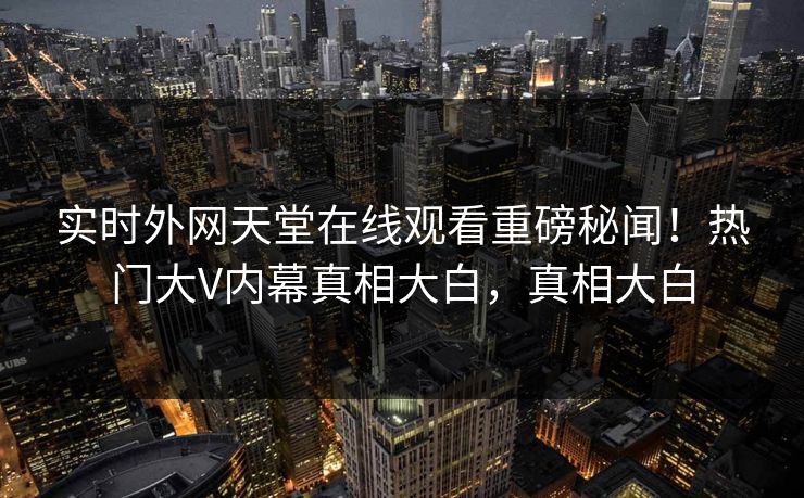 实时外网天堂在线观看重磅秘闻！热门大V内幕真相大白，真相大白