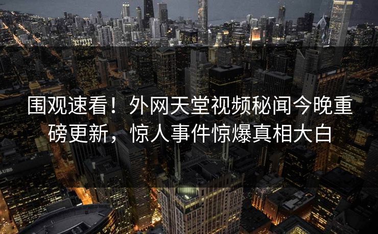 围观速看！外网天堂视频秘闻今晚重磅更新，惊人事件惊爆真相大白