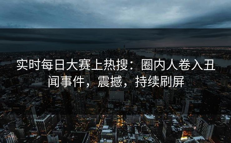 实时每日大赛上热搜：圈内人卷入丑闻事件，震撼，持续刷屏