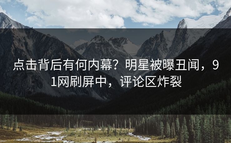点击背后有何内幕？明星被曝丑闻，91网刷屏中，评论区炸裂