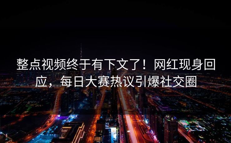 整点视频终于有下文了！网红现身回应，每日大赛热议引爆社交圈