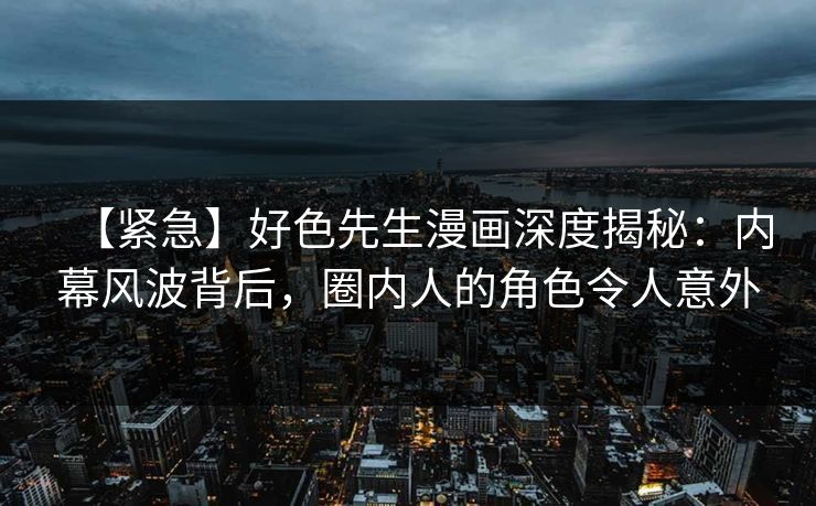 【紧急】好色先生漫画深度揭秘：内幕风波背后，圈内人的角色令人意外