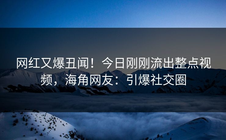 网红又爆丑闻！今日刚刚流出整点视频，海角网友：引爆社交圈