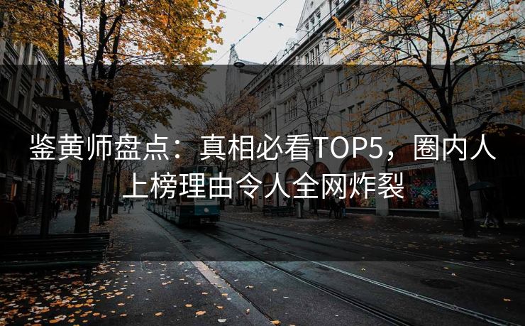 鉴黄师盘点：真相必看TOP5，圈内人上榜理由令人全网炸裂