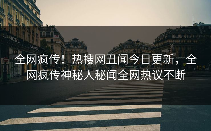 全网疯传！热搜网丑闻今日更新，全网疯传神秘人秘闻全网热议不断