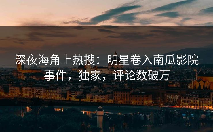 深夜海角上热搜：明星卷入南瓜影院事件，独家，评论数破万