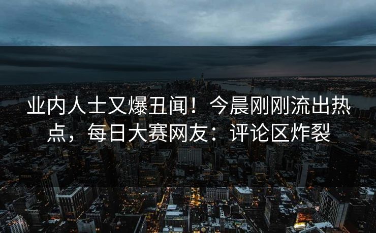 业内人士又爆丑闻！今晨刚刚流出热点，每日大赛网友：评论区炸裂