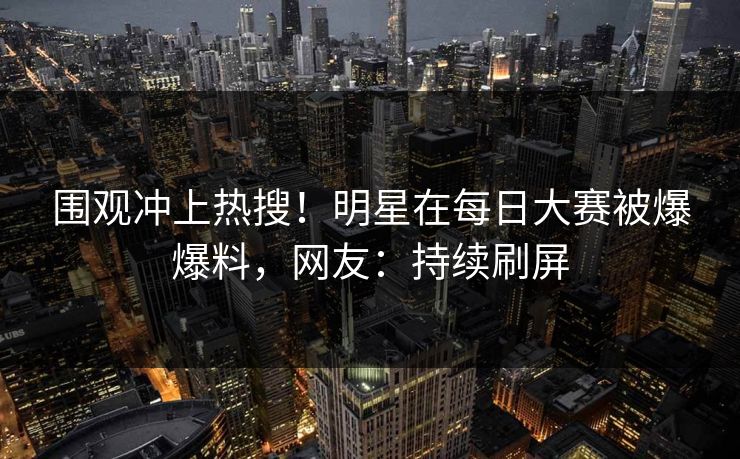 围观冲上热搜！明星在每日大赛被爆爆料，网友：持续刷屏