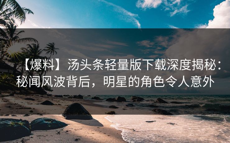 【爆料】汤头条轻量版下载深度揭秘：秘闻风波背后，明星的角色令人意外