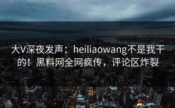 大V深夜发声：heiliaowang不是我干的！黑料网全网疯传，评论区炸裂