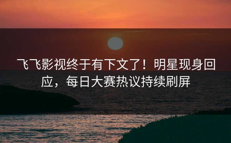 飞飞影视终于有下文了！明星现身回应，每日大赛热议持续刷屏