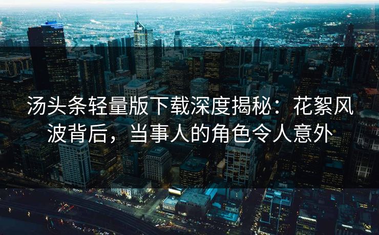 汤头条轻量版下载深度揭秘：花絮风波背后，当事人的角色令人意外
