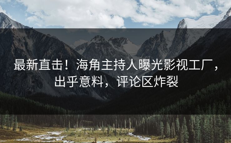最新直击！海角主持人曝光影视工厂，出乎意料，评论区炸裂