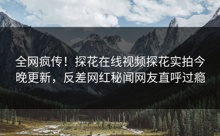 全网疯传！探花在线视频探花实拍今晚更新，反差网红秘闻网友直呼过瘾