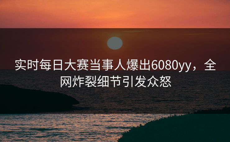 实时每日大赛当事人爆出6080yy，全网炸裂细节引发众怒