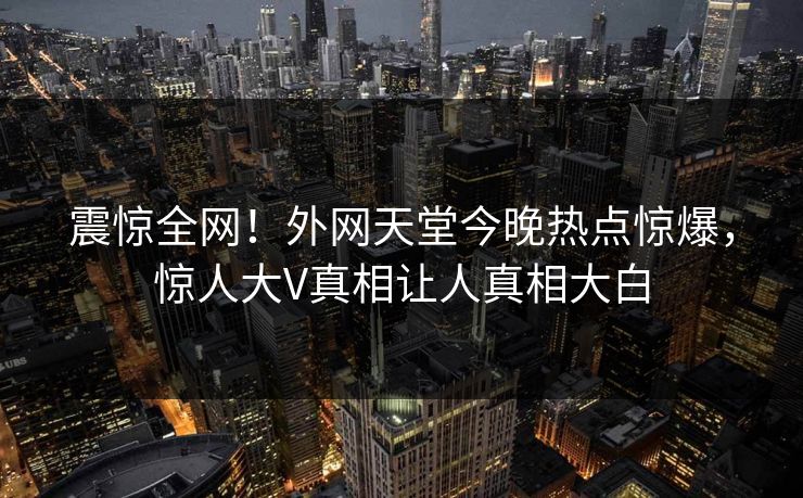 震惊全网！外网天堂今晚热点惊爆，惊人大V真相让人真相大白