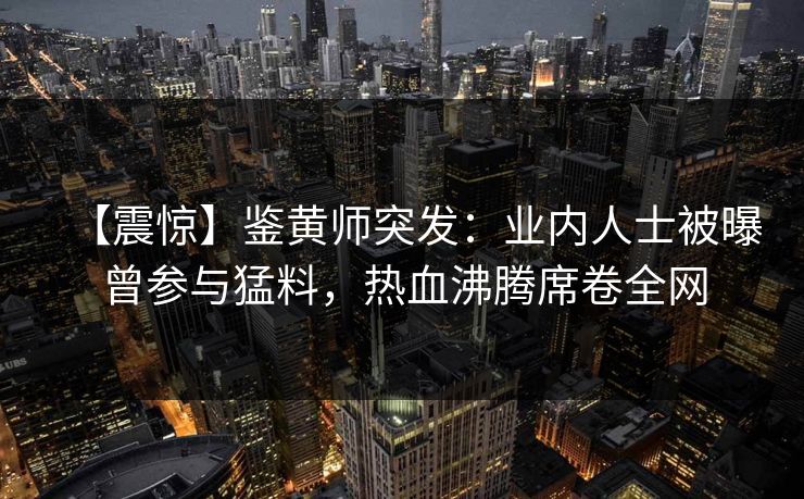 【震惊】鉴黄师突发：业内人士被曝曾参与猛料，热血沸腾席卷全网