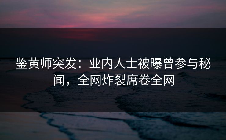 鉴黄师突发：业内人士被曝曾参与秘闻，全网炸裂席卷全网
