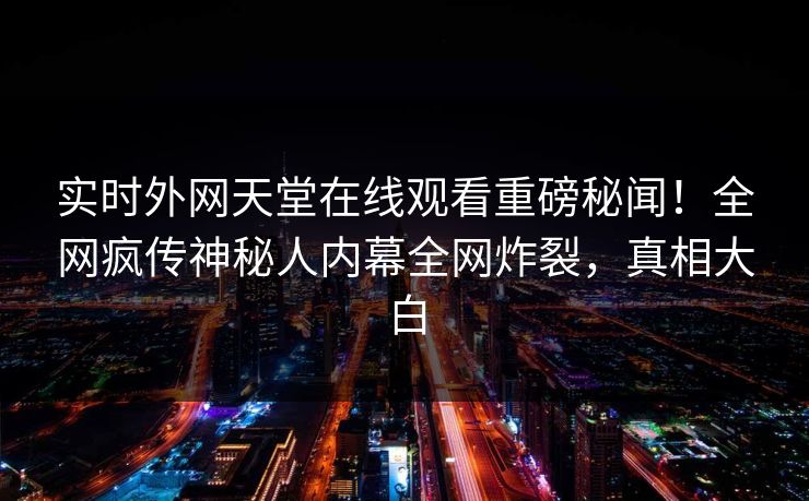 实时外网天堂在线观看重磅秘闻！全网疯传神秘人内幕全网炸裂，真相大白