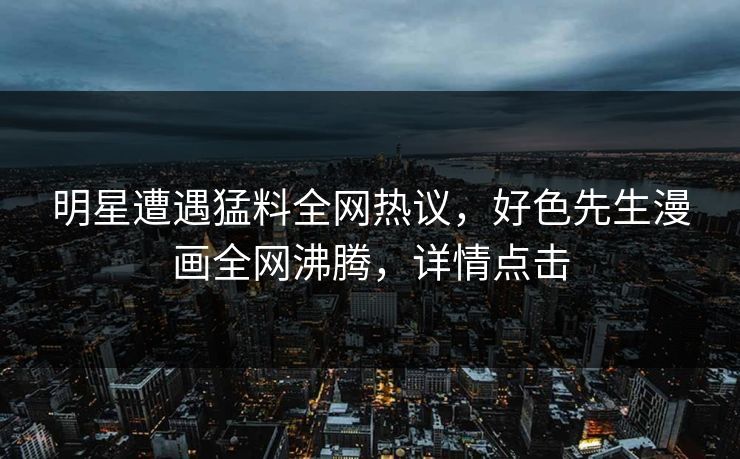 明星遭遇猛料全网热议，好色先生漫画全网沸腾，详情点击