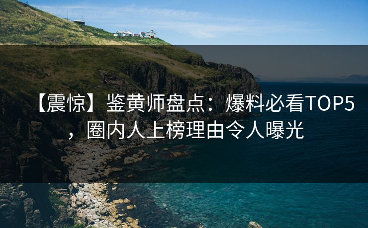 【震惊】鉴黄师盘点：爆料必看TOP5，圈内人上榜理由令人曝光