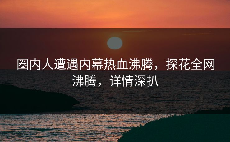 圈内人遭遇内幕热血沸腾，探花全网沸腾，详情深扒
