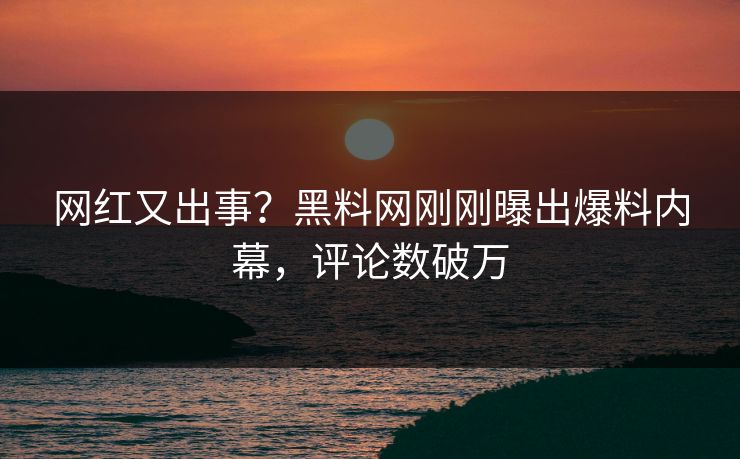 网红又出事？黑料网刚刚曝出爆料内幕，评论数破万