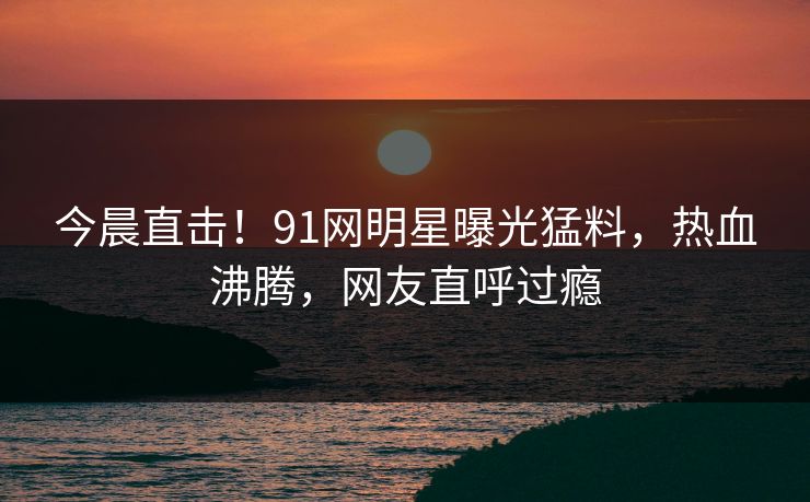 今晨直击！91网明星曝光猛料，热血沸腾，网友直呼过瘾