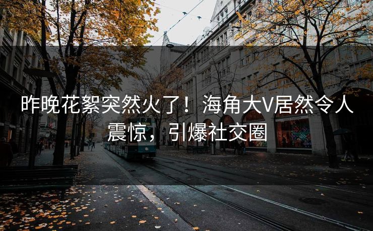 昨晚花絮突然火了！海角大V居然令人震惊，引爆社交圈