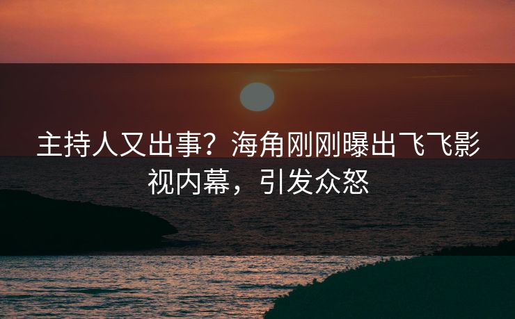 主持人又出事？海角刚刚曝出飞飞影视内幕，引发众怒