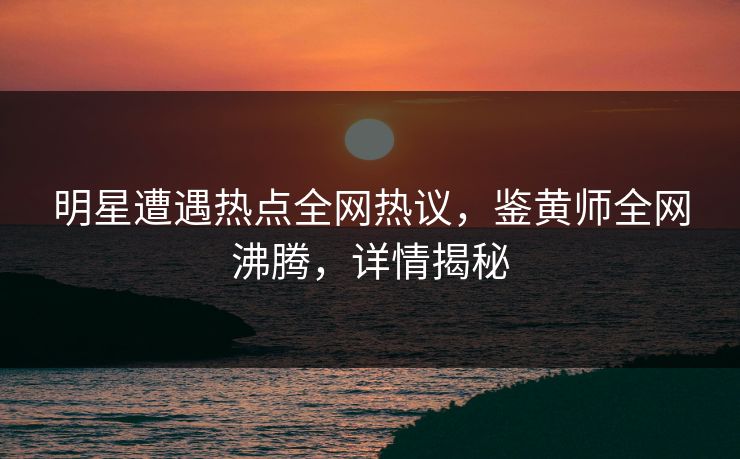 明星遭遇热点全网热议，鉴黄师全网沸腾，详情揭秘
