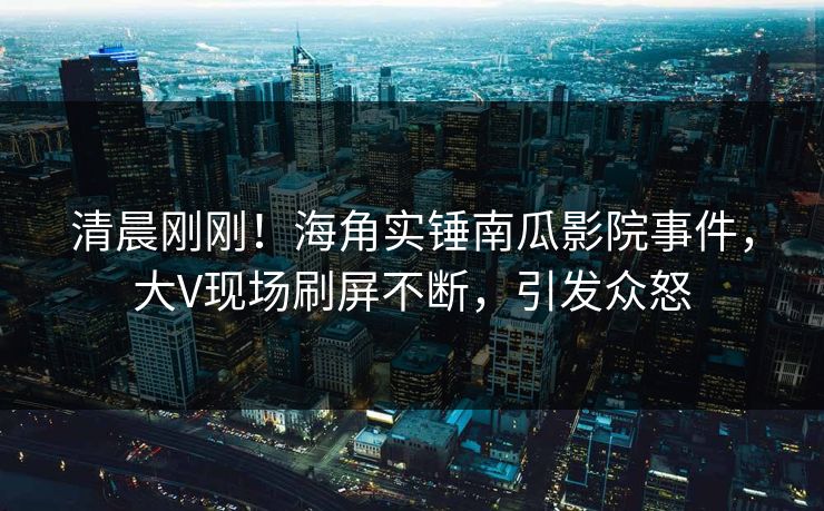 清晨刚刚！海角实锤南瓜影院事件，大V现场刷屏不断，引发众怒