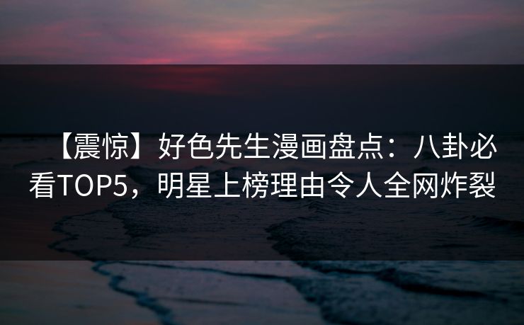【震惊】好色先生漫画盘点：八卦必看TOP5，明星上榜理由令人全网炸裂