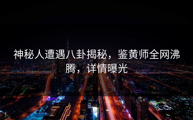神秘人遭遇八卦揭秘，鉴黄师全网沸腾，详情曝光