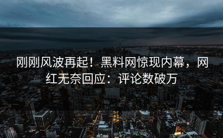 刚刚风波再起！黑料网惊现内幕，网红无奈回应：评论数破万