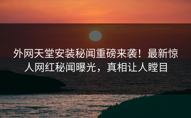 外网天堂安装秘闻重磅来袭！最新惊人网红秘闻曝光，真相让人瞠目