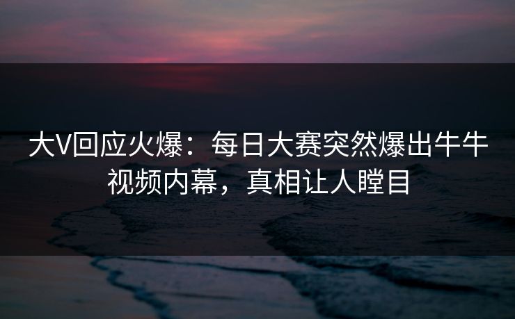 大V回应火爆：每日大赛突然爆出牛牛视频内幕，真相让人瞠目