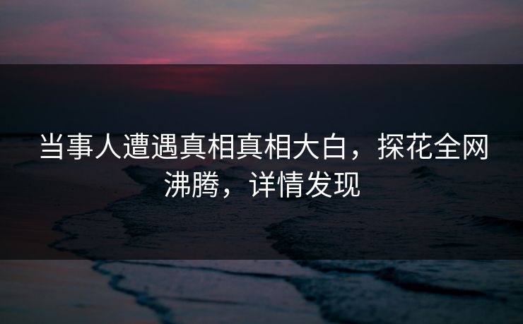 当事人遭遇真相真相大白，探花全网沸腾，详情发现