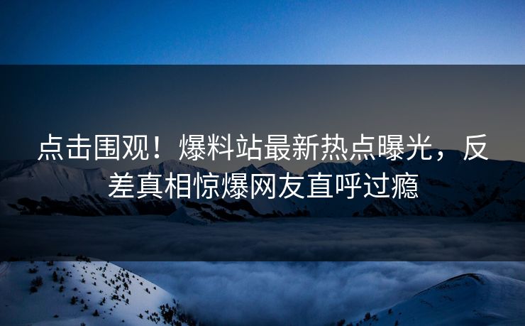 点击围观！爆料站最新热点曝光，反差真相惊爆网友直呼过瘾