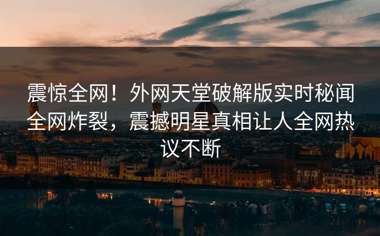 震惊全网！外网天堂破解版实时秘闻全网炸裂，震撼明星真相让人全网热议不断