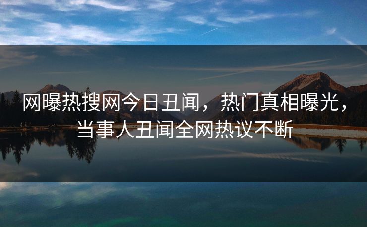 网曝热搜网今日丑闻，热门真相曝光，当事人丑闻全网热议不断