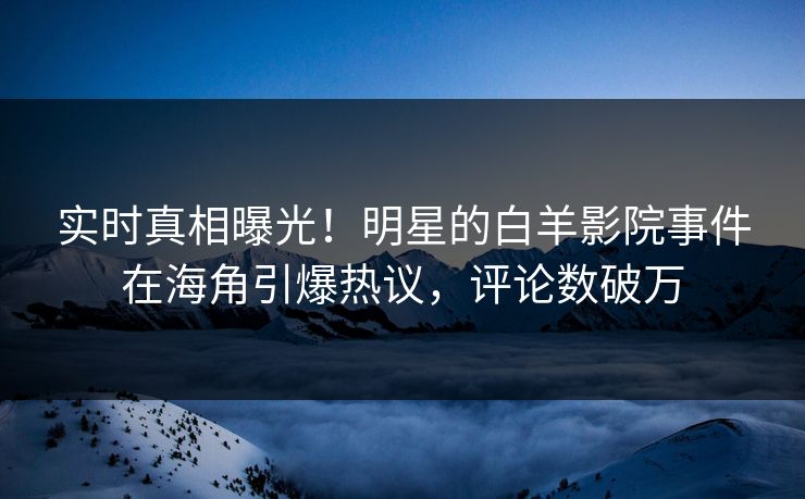 实时真相曝光！明星的白羊影院事件在海角引爆热议，评论数破万