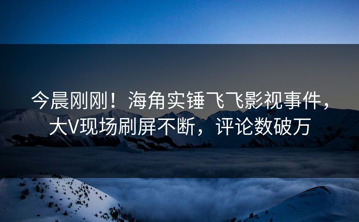 今晨刚刚！海角实锤飞飞影视事件，大V现场刷屏不断，评论数破万
