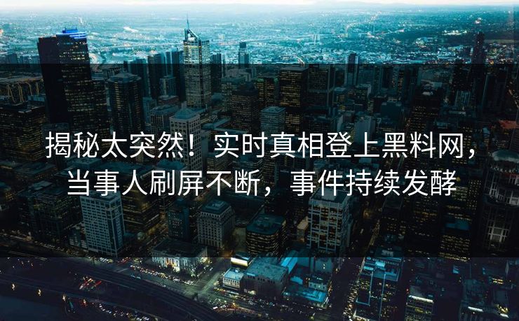 揭秘太突然！实时真相登上黑料网，当事人刷屏不断，事件持续发酵
