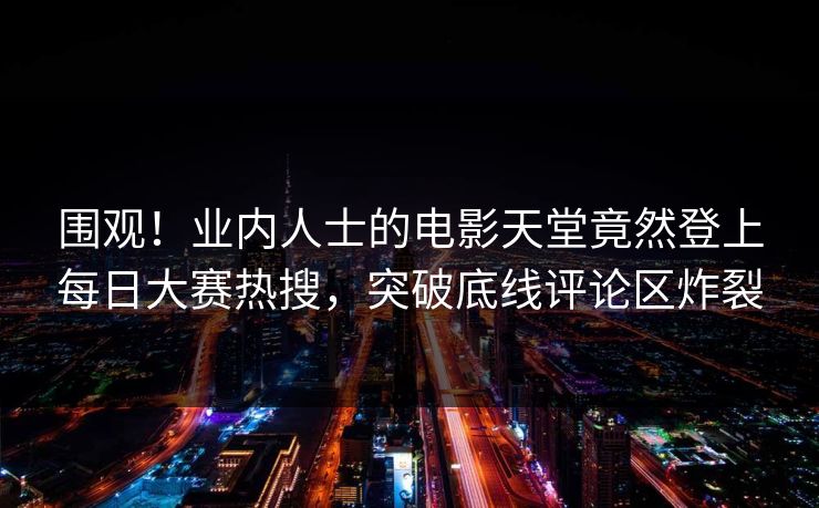 围观！业内人士的电影天堂竟然登上每日大赛热搜，突破底线评论区炸裂