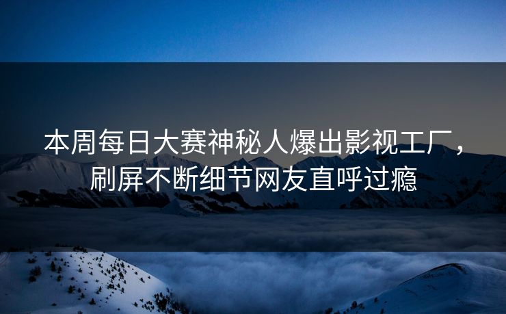 本周每日大赛神秘人爆出影视工厂，刷屏不断细节网友直呼过瘾