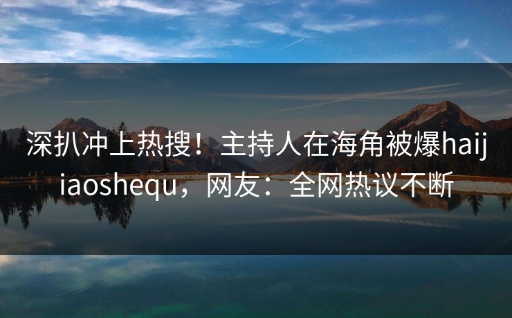 深扒冲上热搜！主持人在海角被爆haijiaoshequ，网友：全网热议不断