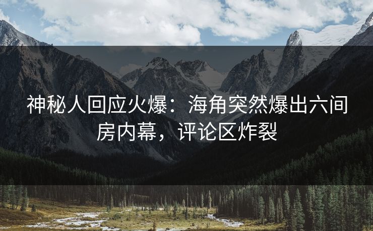 神秘人回应火爆：海角突然爆出六间房内幕，评论区炸裂